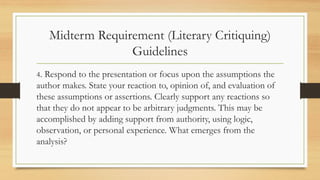 Midterm Requirement (Literary Critiquing)
Guidelines
4. Respond to the presentation or focus upon the assumptions the
author makes. State your reaction to, opinion of, and evaluation of
these assumptions or assertions. Clearly support any reactions so
that they do not appear to be arbitrary judgments. This may be
accomplished by adding support from authority, using logic,
observation, or personal experience. What emerges from the
analysis?
 