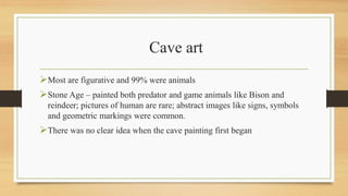 Cave art
Most are figurative and 99% were animals
Stone Age – painted both predator and game animals like Bison and
reindeer; pictures of human are rare; abstract images like signs, symbols
and geometric markings were common.
There was no clear idea when the cave painting first began
 