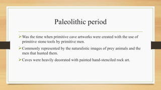 Paleolithic period
Was the time when primitive cave artworks were created with the use of
primitive stone tools by primitive men.
Commonly represented by the naturalistic images of prey animals and the
men that hunted them.
Caves were heavily decorated with painted hand-stenciled rock art.
 