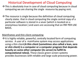 Historical Development of Cloud Computing
This is absolutely true in case of cloud computing because in cloud
computing we are sharing the single resource by paying rent.
The resource is single because the definition of cloud computing
clearly states that in cloud computing the single central copy of a
particular software is stored in a sever (which is located on a
anonymous location ) and users are accessing that on PAY PER USE
BASIS.
Mainframes and thin client computing
It is highly reliable, powerful, centrally located form of computing
service. A user of a mainframe system may access applications
using a thin client(A thin client (sometimes also called a lean, zero
or slim client) is a computer or a computer program that depends
heavily on some other computer (its server) to fulfill its
computational roles)). These classic green screen systems
provides businesses with reliable and large scale processing power.
 