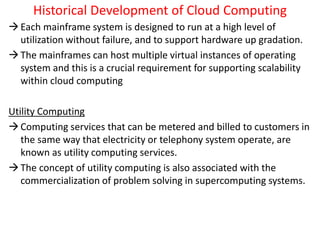 Historical Development of Cloud Computing
Each mainframe system is designed to run at a high level of
utilization without failure, and to support hardware up gradation.
The mainframes can host multiple virtual instances of operating
system and this is a crucial requirement for supporting scalability
within cloud computing
Utility Computing
Computing services that can be metered and billed to customers in
the same way that electricity or telephony system operate, are
known as utility computing services.
The concept of utility computing is also associated with the
commercialization of problem solving in supercomputing systems.
 