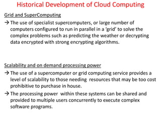 Historical Development of Cloud Computing
Grid and SuperComputing
The use of specialist supercomputers, or large number of
computers configured to run in parallel in a ‘grid’ to solve the
complex problems such as predicting the weather or decrypting
data encrypted with strong encrypting algorithms.
Scalability and on demand processing power
The use of a supercomputer or grid computing service provides a
level of scalability to those needing resources that may be too cost
prohibitive to purchase in house.
The processing power within these systems can be shared and
provided to multiple users concurrently to execute complex
software programs.
 
