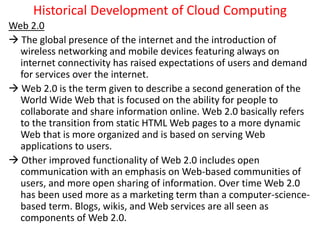Historical Development of Cloud Computing
Web 2.0
 The global presence of the internet and the introduction of
wireless networking and mobile devices featuring always on
internet connectivity has raised expectations of users and demand
for services over the internet.
 Web 2.0 is the term given to describe a second generation of the
World Wide Web that is focused on the ability for people to
collaborate and share information online. Web 2.0 basically refers
to the transition from static HTML Web pages to a more dynamic
Web that is more organized and is based on serving Web
applications to users.
 Other improved functionality of Web 2.0 includes open
communication with an emphasis on Web-based communities of
users, and more open sharing of information. Over time Web 2.0
has been used more as a marketing term than a computer-science-
based term. Blogs, wikis, and Web services are all seen as
components of Web 2.0.
 