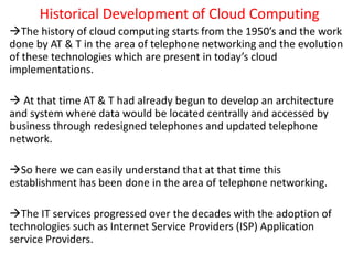 Historical Development of Cloud Computing
The history of cloud computing starts from the 1950’s and the work
done by AT & T in the area of telephone networking and the evolution
of these technologies which are present in today’s cloud
implementations.
 At that time AT & T had already begun to develop an architecture
and system where data would be located centrally and accessed by
business through redesigned telephones and updated telephone
network.
So here we can easily understand that at that time this
establishment has been done in the area of telephone networking.
The IT services progressed over the decades with the adoption of
technologies such as Internet Service Providers (ISP) Application
service Providers.
 