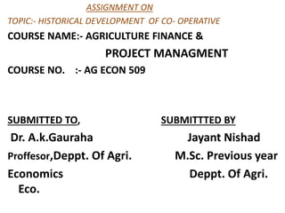 ASSIGNMENT ON
TOPIC:- HISTORICAL DEVELOPMENT OF CO- OPERATIVE
COURSE NAME:- AGRICULTURE FINANCE &
PROJECT MANAGMENT
COURSE NO. :- AG ECON 509
SUBMITTED TO, SUBMITTTED BY
Dr. A.k.Gauraha Jayant Nishad
Proffesor,Deppt. Of Agri. M.Sc. Previous year
Economics Deppt. Of Agri.
Eco.
 