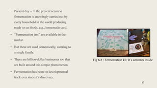 • Present day – In the present scenario
fermentation is knowingly carried out by
every household in the world producing
ready to eat foods, e.g., homemade curd.
• “Fermentation jars” are available in the
market.
• But these are used domestically, catering to
a single family.
• There are billion-dollar businesses too that
are built around this simple phenomenon.
• Fermentation has been on developmental
track ever since it’s discovery.
17
Fig 6.8 : Fermentation kit; It’s contents inside
 