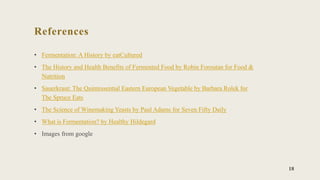 References
• Fermentation: A History by eatCultured
• The History and Health Benefits of Fermented Food by Robin Foroutan for Food &
Nutrition
• Sauerkraut: The Quintessential Eastern European Vegetable by Barbara Rolek for
The Spruce Eats
• The Science of Winemaking Yeasts by Paul Adams for Seven Fifty Daily
• What is Fermentation? by Healthy Hildegard
• Images from google
18
 