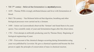 9
• Till 17th century – Believed that fermentation is a mystical process.
• 1659 – Thomas Willis wrongly attributed disease and fever with fermentation of
blood.
• Mid 17th century – Van Helmont believed that digestion, breathing and other
biological processes were carried out by a ferment.
• 1680 – Anton van Leeuwenhoek observed the ‘ferment’ and found them to be yeast
spores. True scientific study of yeast and fermentation began after this observation.
• 1781 – First attempt at artificially producing yeast by Thomas Henry. Beginning of
biological engineering of yeast.
• 1789 – First account of the chemical changes occurring during fermentation using
yeast was published by Lavoisier. He gave a chemical equation and became the first
person to apply the principle of conservation of mass in chemical reaction.
 