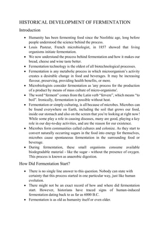 HISTORICAL DEVELOPMENT OF FERMENTATION
Introduction
 Humanity has been fermenting food since the Neolithic age, long before
people understood the science behind the process.
 Louis Pasteur, French microbiologist, in 1857 showed that living
organisms initiate fermentation.
 We now understand the process behind fermentation and how it makes our
bread, cheese and wine taste better.
 Fermentation technology is the oldest of all biotechnological processes.
 Fermentation is any metabolic process in which microorganism’s activity
creates a desirable change in food and beverages. It may be increasing
flavour, preserving, providing health benefits, or more.
 Microbiologists consider fermentation as 'any process for the production
of a product by means of mass culture of micro-organisms'.
 The word “ferment” comes from the Latin verb “fervere”, which means “to
boil”. Ironically, fermentation is possible without heat.
 Fermentation or simply culturing, is all because of microbes. Microbes can
be found everywhere on Earth, including the soil that grows our food,
inside our stomach and also on the screen that you’re looking at right now!
While some play a role in causing diseases, many are good, playing a key
role in our day-to-day activities, and are the reason for our existence.
 Microbes form communities called cultures and colonize. As they start to
convert naturally occurring sugars in the food into energy for themselves,
microbes cause spontaneous fermentation in the surrounding food or
beverage.
 During fermentation, these small organisms consume available
biodegradable material - like the sugar - without the presence of oxygen.
This process is known as anaerobic digestion.
How Did Fermentation Start?
 There is no single line answer to this question. Nobody can state with
certainty that this process started in one particular way, just like human
evolution.
 There might not be an exact record of how and where did fermentation
start. However, historians have traced signs of human-induced
fermentation dating back to as far as 6000 B.C.
 Fermentation is as old as humanity itself or even older.
 