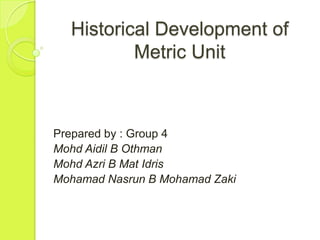 Historical Development of
          Metric Unit



Prepared by : Group 4
Mohd Aidil B Othman
Mohd Azri B Mat Idris
Mohamad Nasrun B Mohamad Zaki
 