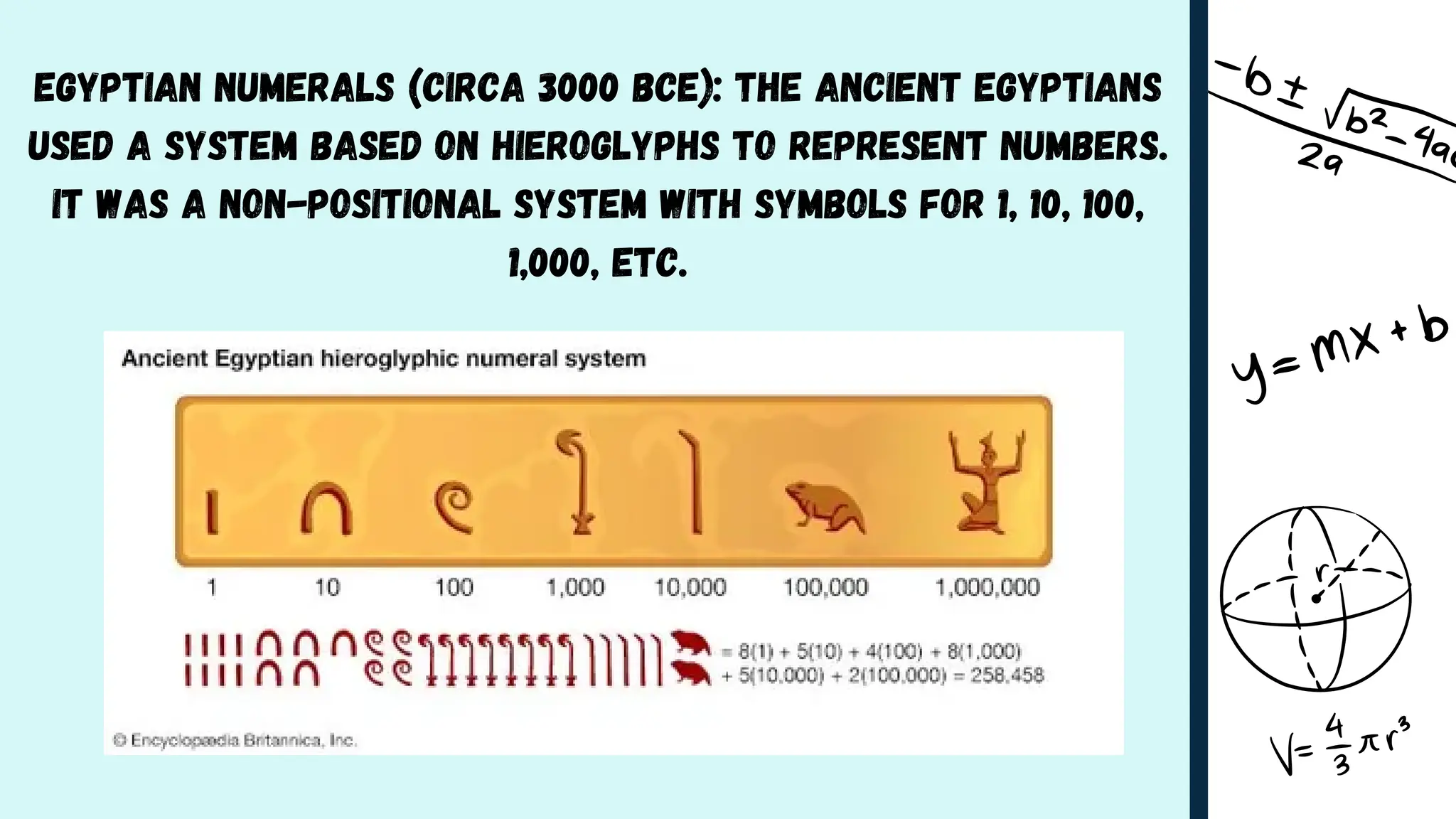 Egyptian Numerals (circa 3000 BCE): The ancient Egyptians
used a system based on hieroglyphs to represent numbers.
It was a non-positional system with symbols for 1, 10, 100,
1,000, etc.
 