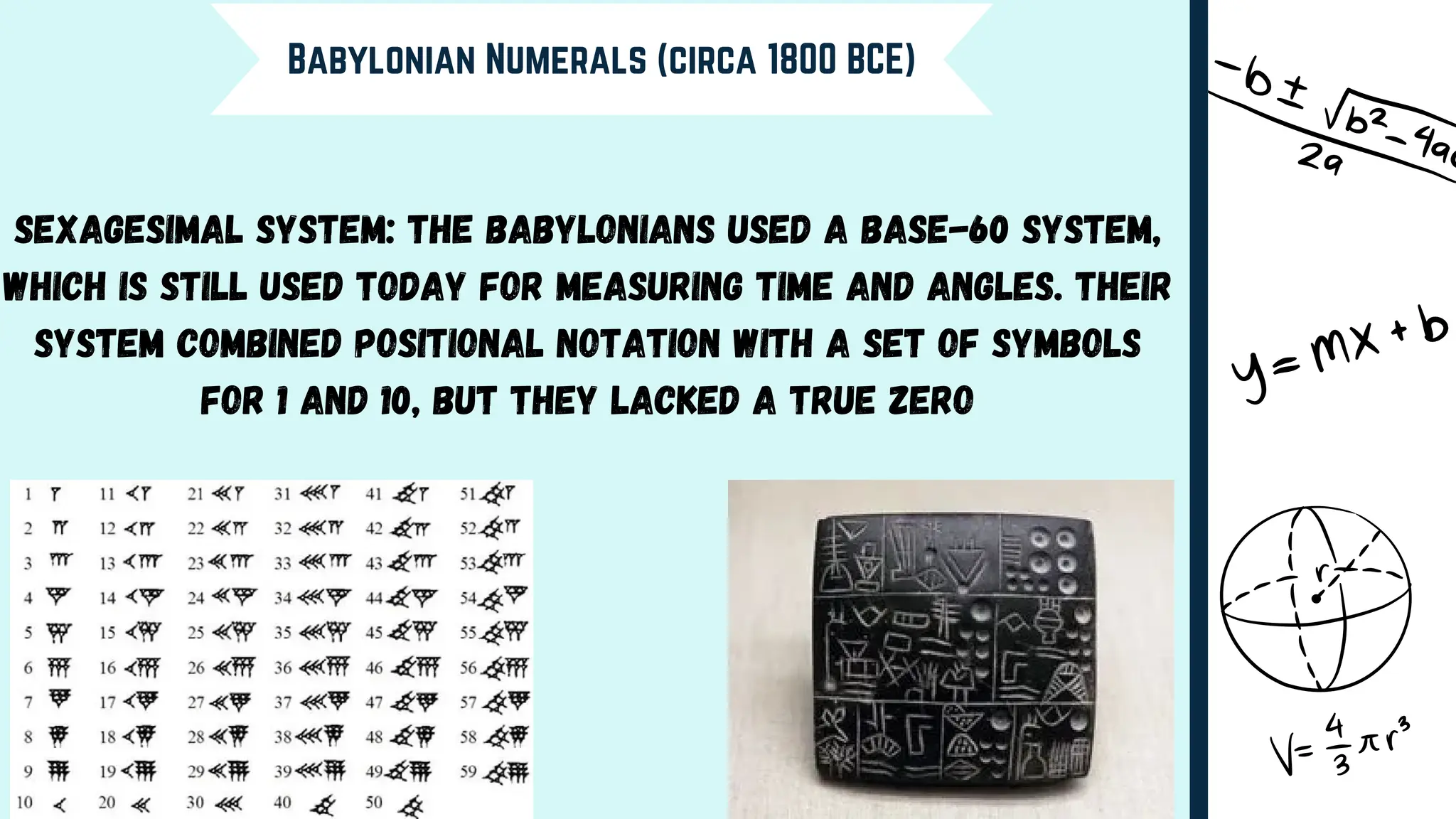 Babylonian Numerals (circa 1800 BCE)
Sexagesimal System: The Babylonians used a base-60 system,
which is still used today for measuring time and angles. Their
system combined positional notation with a set of symbols
for 1 and 10, but they lacked a true zero
 