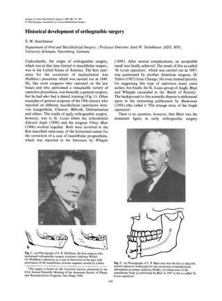 Journal of Cranio-Maxillofacial Surgery (1996) 24, 195-204
© 1996European Associationfor Cranio-MaxinofacialSurgery
Historical development of orthognathic surgery
E. W. Steinh~tuser
Department of Oraland Maxillofacial Surgery, (Professor Emeritus: Emil W. Steinhiiuser,DDS, MD),
UniversityErlangen, Nuremberg, Germany
Undoubtedly, the origin of orthognathic surgery,
which was at that time limited to mandibular surgery,
was in the United States of America. The first oper-
ation for the correction of malocclusion was
Hullihen's procedure which was carried out in 1849.
He, like most surgeons who operated on the jaw
bones and who performed a remarkable variety of
operative procedures, was basically a general surgeon,
but he had also had a dental training (Fig. 1). Other
examples of general surgeons of the 19th century who
reported on different maxillofacial operations were:
von Langenbeck, Cheever, Billroth, Dufourmentel
and others. The cradle of early orthognathic surgery,
however, was in St. Louis where the orthodontist
Edward Angle (1898) and the surgeon Vilray Blair
(1906) worked together. Both were involved in the
first described ostectomy of the horizontal ramus for
the correction of a case of mandibular prognathism,
which was reported in the literature by Whipple
(1898). After several complications, an acceptable
result was finally achieved. The result of this so-called
'St Louis operation', which was carried out in 1897,
was questioned by another American surgeon, Dr
Talbot (1907) from Chicago. He even claimed priority
for suggesting this type of operation many years
earlier, but finally the St. Louis group of Angle, Blair
and Whipple succeeded in the 'Battle of Priority'.
The background to this scientific dispute is elaborated
upon in the interesting publication by Biederman
(1956) who called it 'The strange story of the Angle
operation'.
There is no question, however, that Blair was the
dominant figure in early orthognathic surgery
~';..Z~ 2: < ,
'~,z~,. k,.
Fig. 1 - (a) Photograph of S. R. Hullihan, the first surgeon who
performed orthognathic surgery (courtesy Anthony Wolfe).
(b) Hullihan's operation in a case of distortion of the face with
protrusion of the mandibular alveolar segment caused by a burn.
1This paper is based on the Converse Lecture presented at the
63rd Annual Scientific Meeting of the American Society of Plastic
and Reconstructive Surgeons, San Diego 1994.
195
Fig. 2 - (a) Photograph of V. P. Blair who was the first to describe
several operative techniques for the correction of maxillofacial
deformities (courtesy Anthony Wolfe), (b) Ostectomy of the
mandibular body as performed by Blair in 1897 in the so-called 'St
Louis operation'.
 
