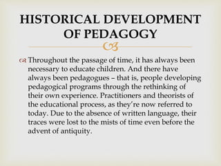 
 Throughout the passage of time, it has always been
necessary to educate children. And there have
always been pedagogues – that is, people developing
pedagogical programs through the rethinking of
their own experience. Practitioners and theorists of
the educational process, as they’re now referred to
today. Due to the absence of written language, their
traces were lost to the mists of time even before the
advent of antiquity.
HISTORICAL DEVELOPMENT
OF PEDAGOGY
 