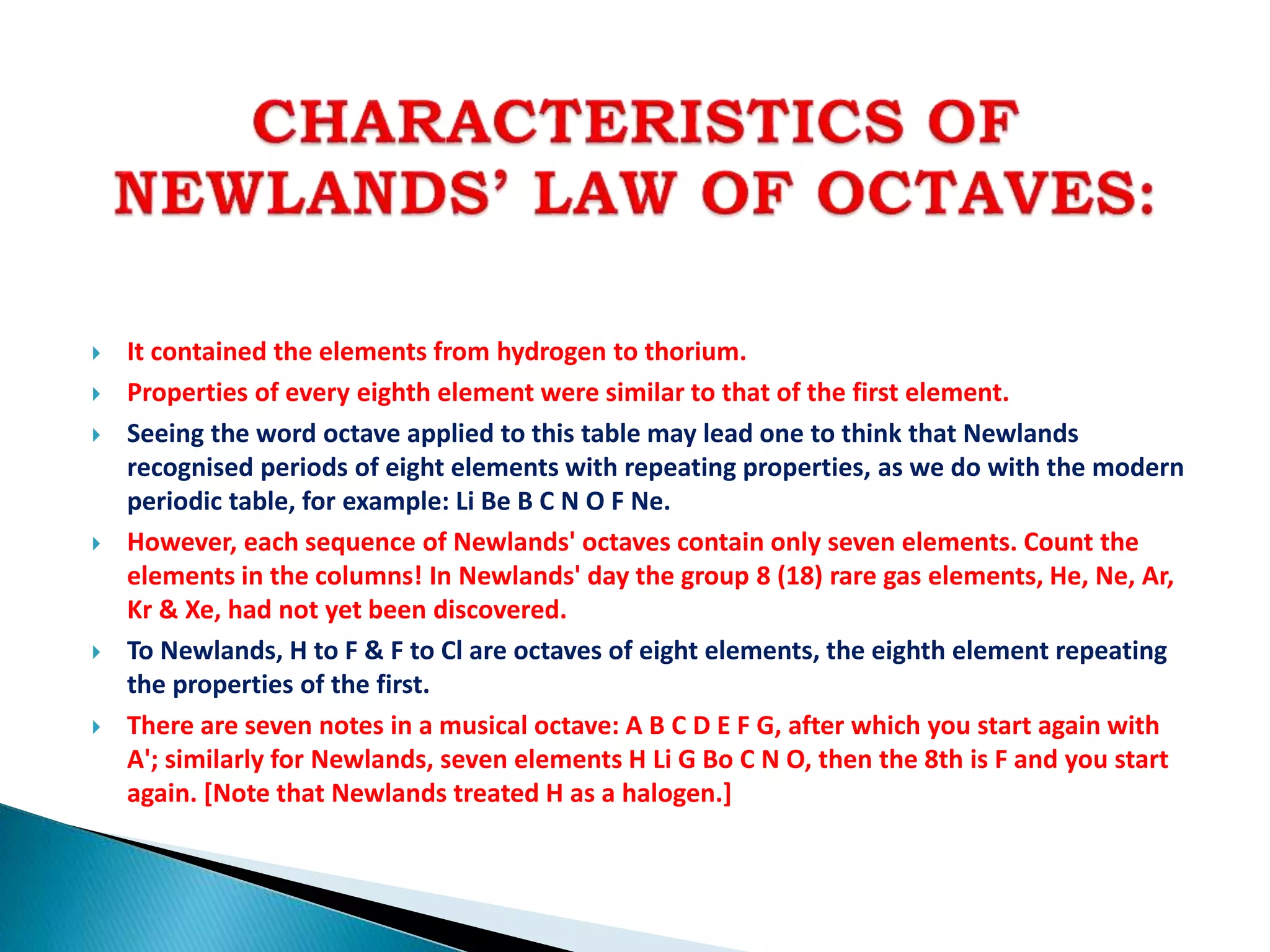  It contained the elements from hydrogen to thorium.
 Properties of every eighth element were similar to that of the first element.
 Seeing the word octave applied to this table may lead one to think that Newlands
recognised periods of eight elements with repeating properties, as we do with the modern
periodic table, for example: Li Be B C N O F Ne.
 However, each sequence of Newlands' octaves contain only seven elements. Count the
elements in the columns! In Newlands' day the group 8 (18) rare gas elements, He, Ne, Ar,
Kr & Xe, had not yet been discovered.
 To Newlands, H to F & F to Cl are octaves of eight elements, the eighth element repeating
the properties of the first.
 There are seven notes in a musical octave: A B C D E F G, after which you start again with
A'; similarly for Newlands, seven elements H Li G Bo C N O, then the 8th is F and you start
again. [Note that Newlands treated H as a halogen.]
 