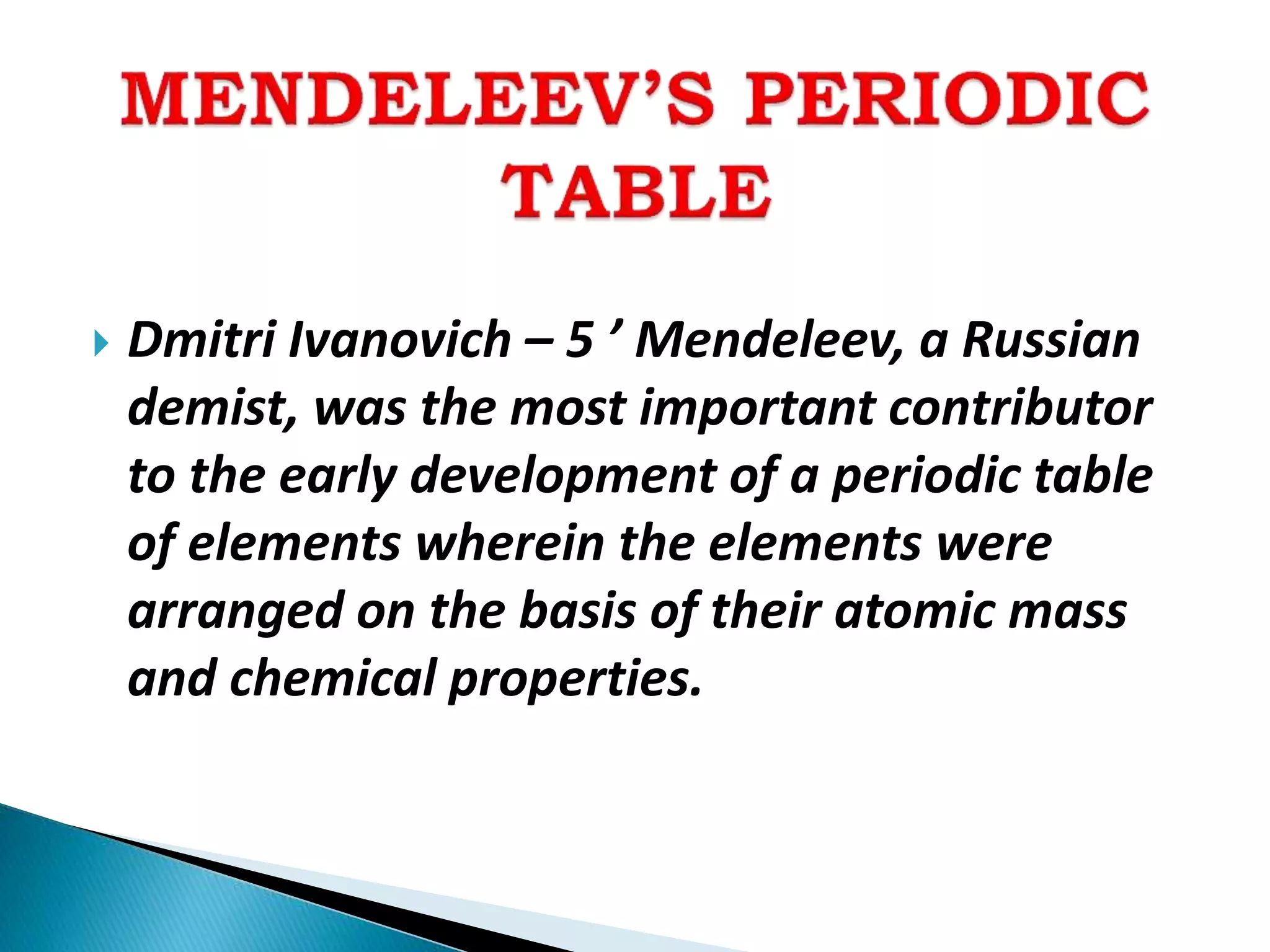  Dmitri Ivanovich – 5 ’ Mendeleev, a Russian
demist, was the most important contributor
to the early development of a periodic table
of elements wherein the elements were
arranged on the basis of their atomic mass
and chemical properties.
 