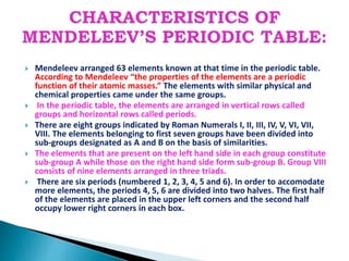  Mendeleev arranged 63 elements known at that time in the periodic table.
According to Mendeleev “the properties of the elements are a periodic
function of their atomic masses.” The elements with similar physical and
chemical properties came under the same groups.
 In the periodic table, the elements are arranged in vertical rows called
groups and horizontal rows called periods.
 There are eight groups indicated by Roman Numerals I, II, III, IV, V, VI, VII,
VIII. The elements belonging to first seven groups have been divided into
sub-groups designated as A and B on the basis of similarities.
 The elements that are present on the left hand side in each group constitute
sub-group A while those on the right hand side form sub-group B. Group VIII
consists of nine elements arranged in three triads.
 There are six periods (numbered 1, 2, 3, 4, 5 and 6). In order to accomodate
more elements, the periods 4, 5, 6 are divided into two halves. The first half
of the elements are placed in the upper left corners and the second half
occupy lower right corners in each box.
 
