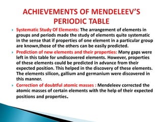  Systematic Study Of Elements: The arrangement of elements in
groups and periods made the study of elements quite systematic
in the sense that if properties of one element in a particular group
are known,those of the others can be easily predicted.
 Prediction of new elements and their properties: Many gaps were
left in this table for undiscovered elements. However, properties
of these elements could be predicted in advance from their
expected position. This helped in the discovery of these elements.
The elements silicon, gallium and germanium were discovered in
this manner.
 Correction of doubtful atomic masses : Mendeleev corrected the
atomic masses of certain elements with the help of their expected
positions and properties.
 