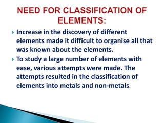  Increase in the discovery of different
elements made it difficult to organise all that
was known about the elements.
 To study a large number of elements with
ease, various attempts were made. The
attempts resulted in the classification of
elements into metals and non-metals.
 