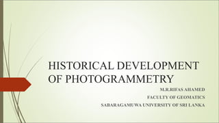 HISTORICAL DEVELOPMENT
OF PHOTOGRAMMETRY
M.R.RIFAS AHAMED
FACULTY OF GEOMATICS
SABARAGAMUWA UNIVERSITY OF SRI LANKA
 