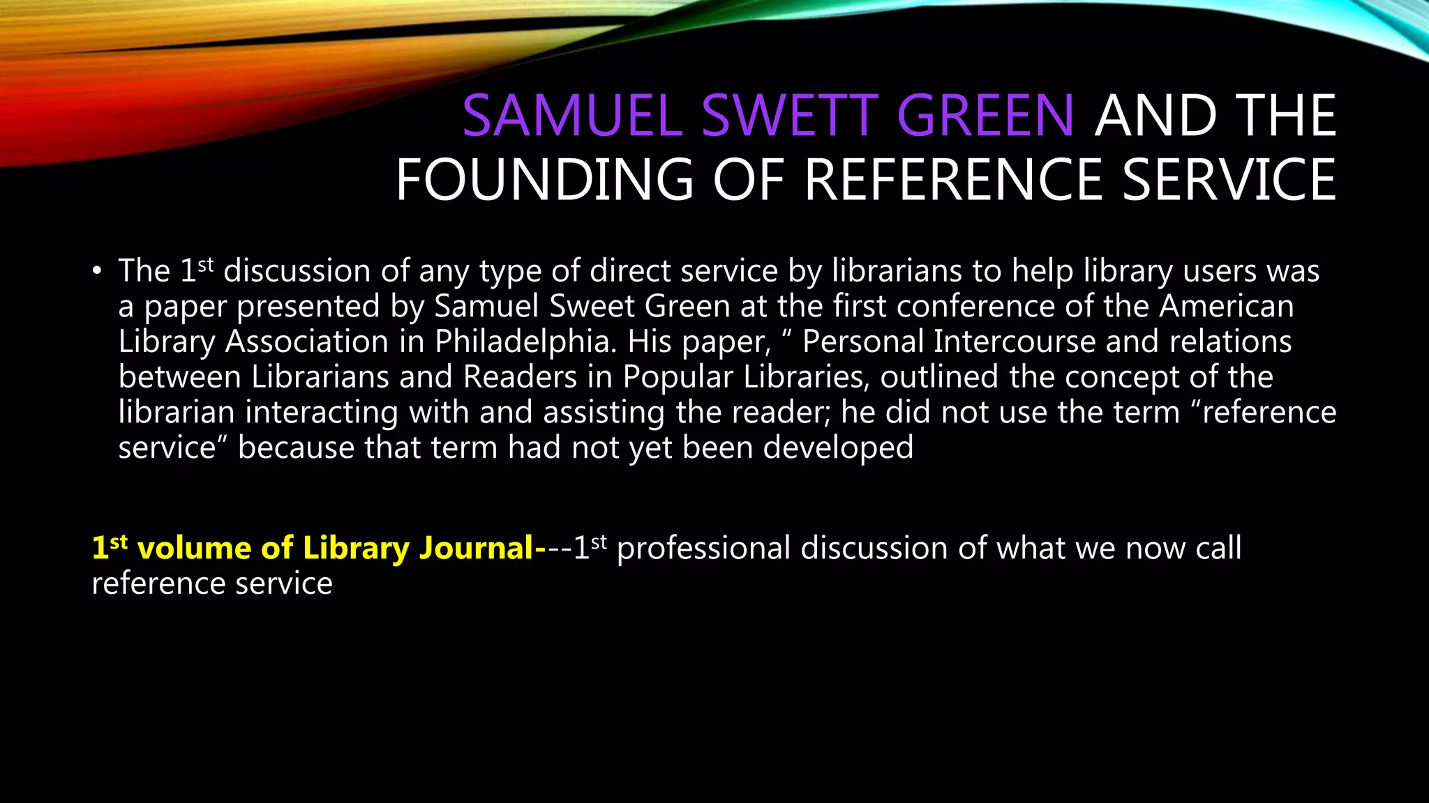 SAMUEL SWETT GREEN AND THE
FOUNDING OF REFERENCE SERVICE
• The 1st discussion of any type of direct service by librarians to help library users was
a paper presented by Samuel Sweet Green at the first conference of the American
Library Association in Philadelphia. His paper, “ Personal Intercourse and relations
between Librarians and Readers in Popular Libraries, outlined the concept of the
librarian interacting with and assisting the reader; he did not use the term “reference
service” because that term had not yet been developed
1st volume of Library Journal---1st professional discussion of what we now call
reference service
 