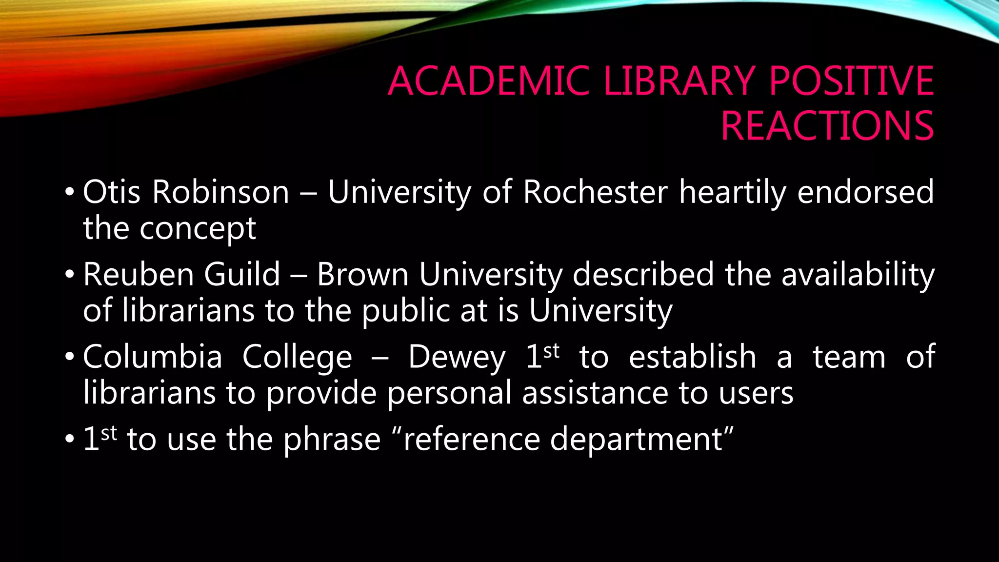 ACADEMIC LIBRARY POSITIVE
REACTIONS
• Otis Robinson – University of Rochester heartily endorsed
the concept
• Reuben Guild – Brown University described the availability
of librarians to the public at is University
• Columbia College – Dewey 1st to establish a team of
librarians to provide personal assistance to users
• 1st to use the phrase “reference department”
 