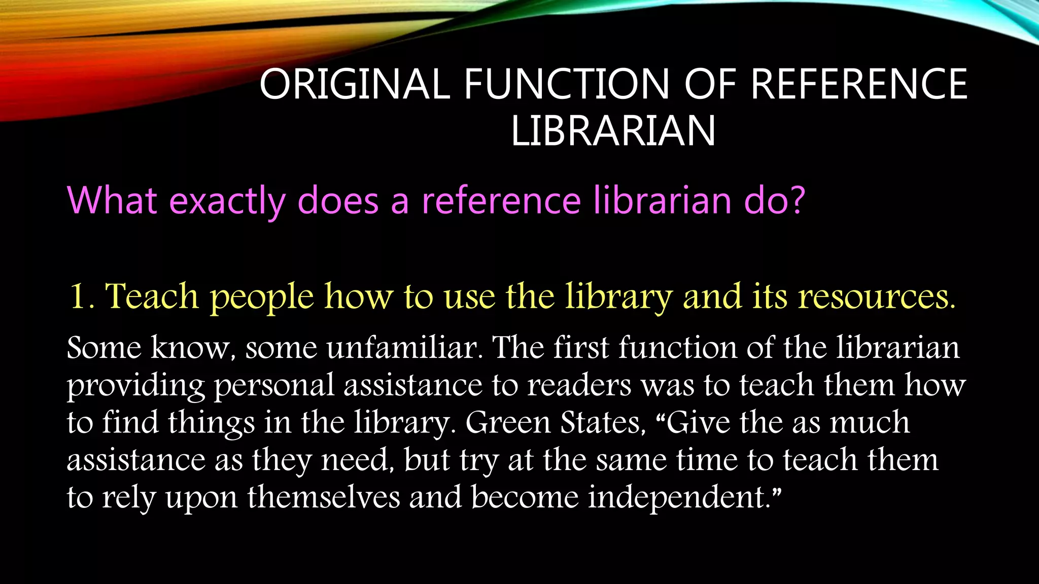 ORIGINAL FUNCTION OF REFERENCE
LIBRARIAN
What exactly does a reference librarian do?
1. Teach people how to use the library and its resources.
Some know, some unfamiliar. The first function of the librarian
providing personal assistance to readers was to teach them how
to find things in the library. Green States, “Give the as much
assistance as they need, but try at the same time to teach them
to rely upon themselves and become independent.”
 