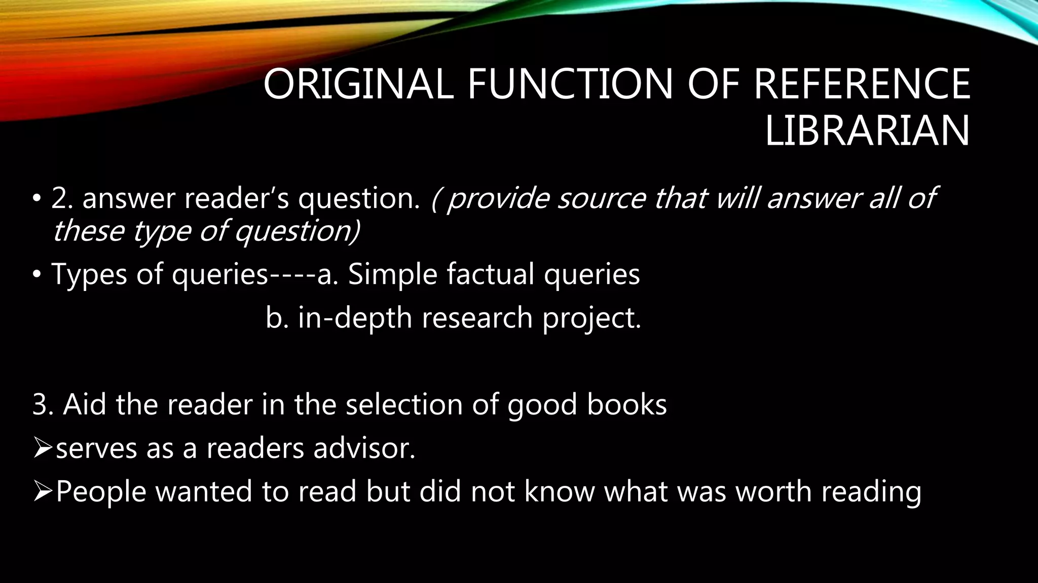 ORIGINAL FUNCTION OF REFERENCE
LIBRARIAN
• 2. answer reader’s question. ( provide source that will answer all of
these type of question)
• Types of queries----a. Simple factual queries
b. in-depth research project.
3. Aid the reader in the selection of good books
serves as a readers advisor.
People wanted to read but did not know what was worth reading
 