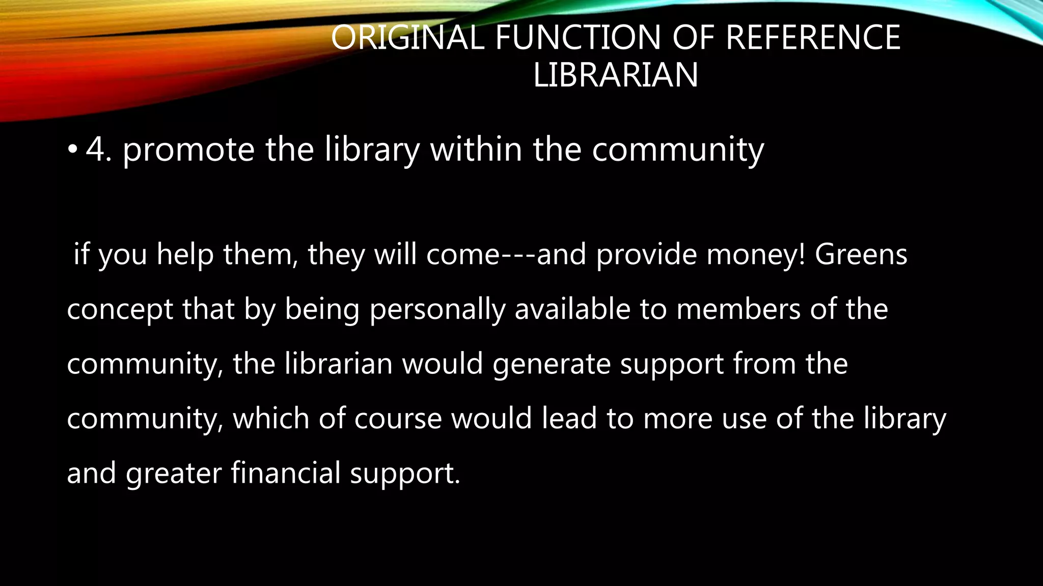 ORIGINAL FUNCTION OF REFERENCE
LIBRARIAN
• 4. promote the library within the community
if you help them, they will come---and provide money! Greens
concept that by being personally available to members of the
community, the librarian would generate support from the
community, which of course would lead to more use of the library
and greater financial support.
 