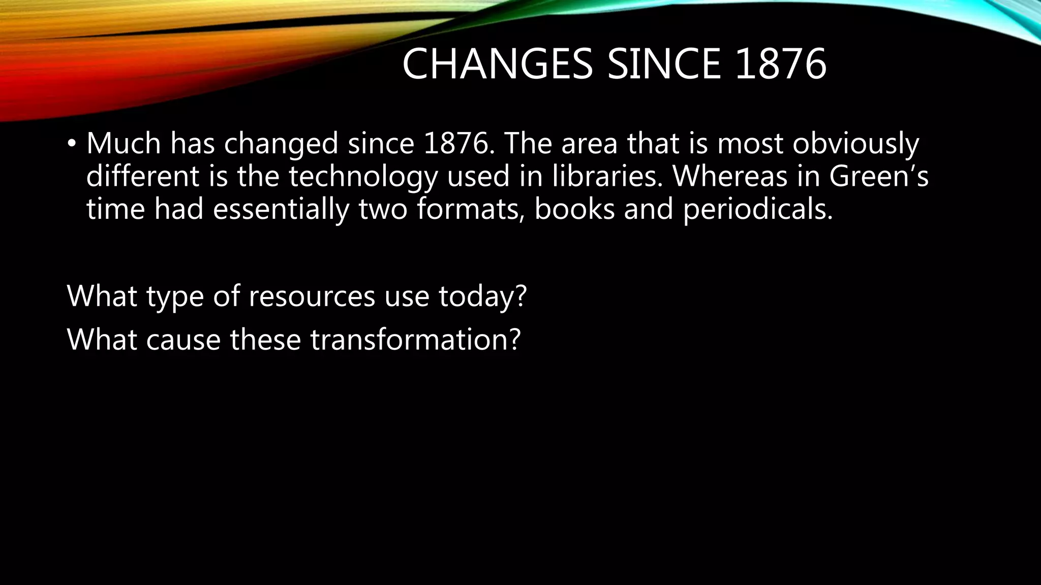 CHANGES SINCE 1876
• Much has changed since 1876. The area that is most obviously
different is the technology used in libraries. Whereas in Green’s
time had essentially two formats, books and periodicals.
What type of resources use today?
What cause these transformation?
 