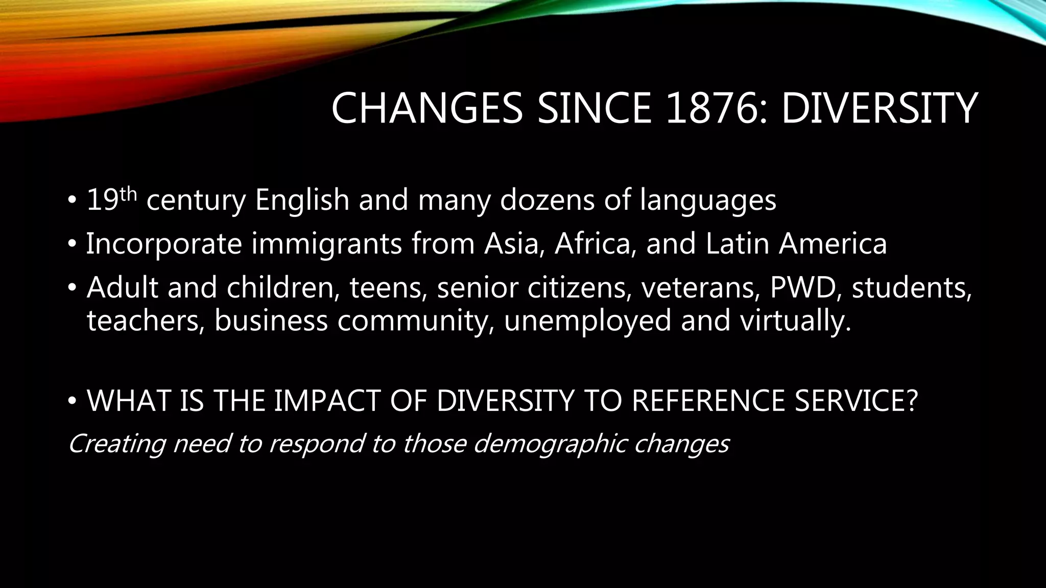 CHANGES SINCE 1876: DIVERSITY
• 19th century English and many dozens of languages
• Incorporate immigrants from Asia, Africa, and Latin America
• Adult and children, teens, senior citizens, veterans, PWD, students,
teachers, business community, unemployed and virtually.
• WHAT IS THE IMPACT OF DIVERSITY TO REFERENCE SERVICE?
Creating need to respond to those demographic changes
 