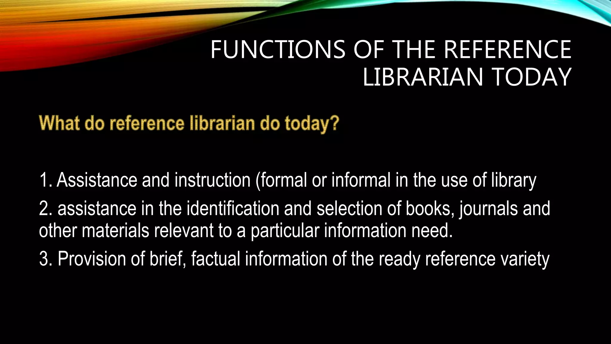 FUNCTIONS OF THE REFERENCE
LIBRARIAN TODAY
1. Assistance and instruction (formal or informal in the use of library
2. assistance in the identification and selection of books, journals and
other materials relevant to a particular information need.
3. Provision of brief, factual information of the ready reference variety
 