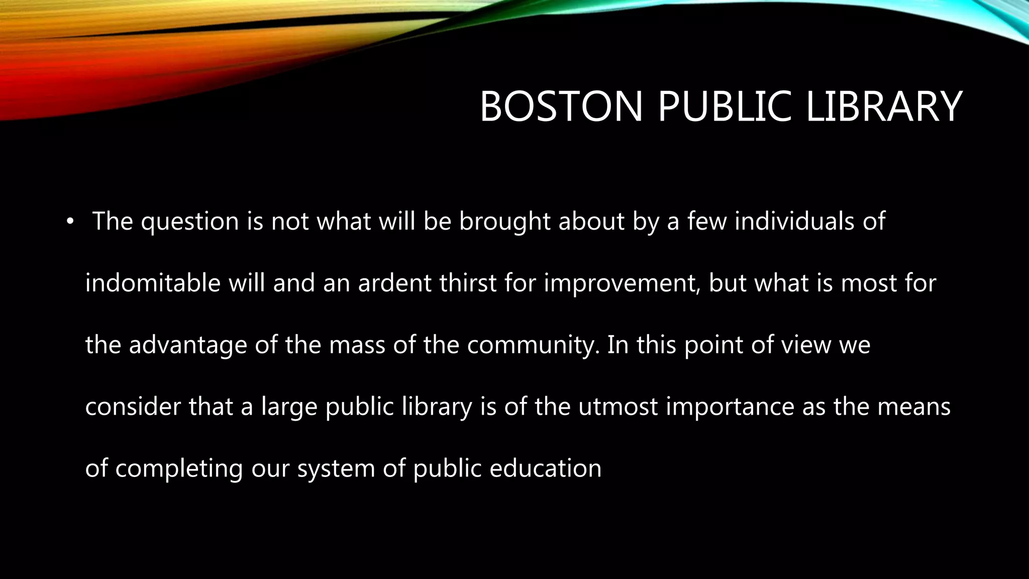 BOSTON PUBLIC LIBRARY
• The question is not what will be brought about by a few individuals of
indomitable will and an ardent thirst for improvement, but what is most for
the advantage of the mass of the community. In this point of view we
consider that a large public library is of the utmost importance as the means
of completing our system of public education
 