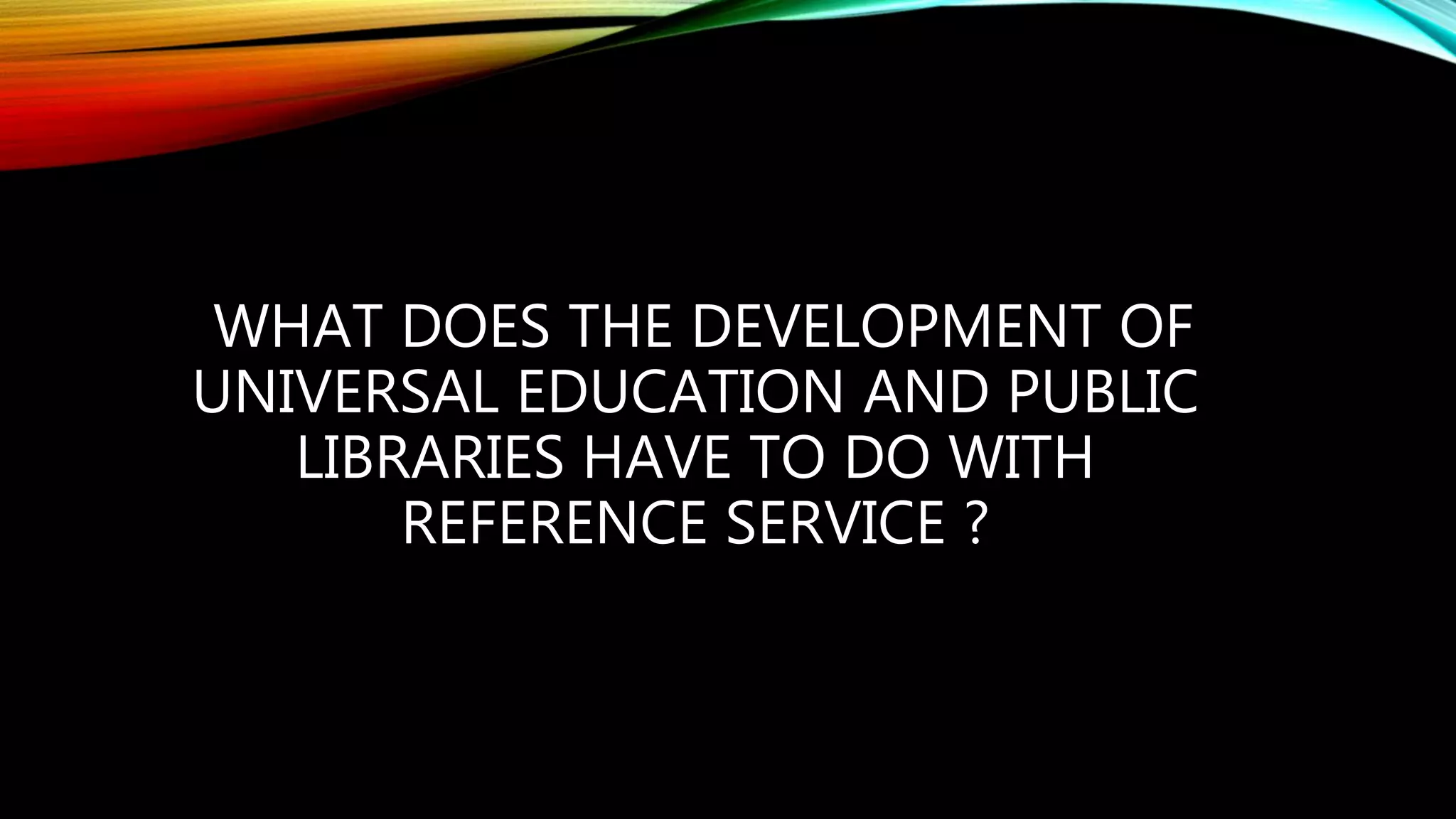 WHAT DOES THE DEVELOPMENT OF
UNIVERSAL EDUCATION AND PUBLIC
LIBRARIES HAVE TO DO WITH
REFERENCE SERVICE ?
 