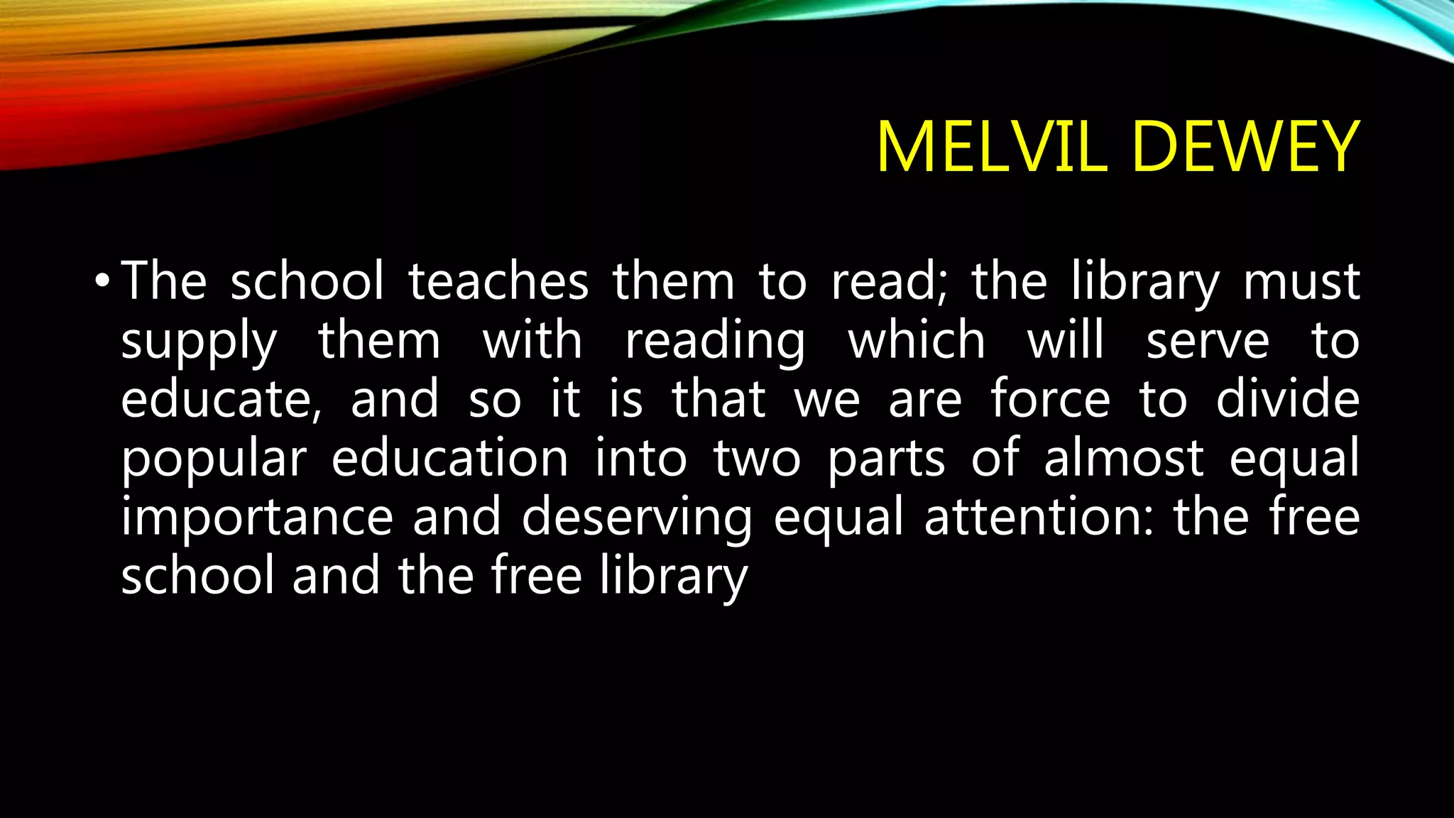 MELVIL DEWEY
•The school teaches them to read; the library must
supply them with reading which will serve to
educate, and so it is that we are force to divide
popular education into two parts of almost equal
importance and deserving equal attention: the free
school and the free library
 