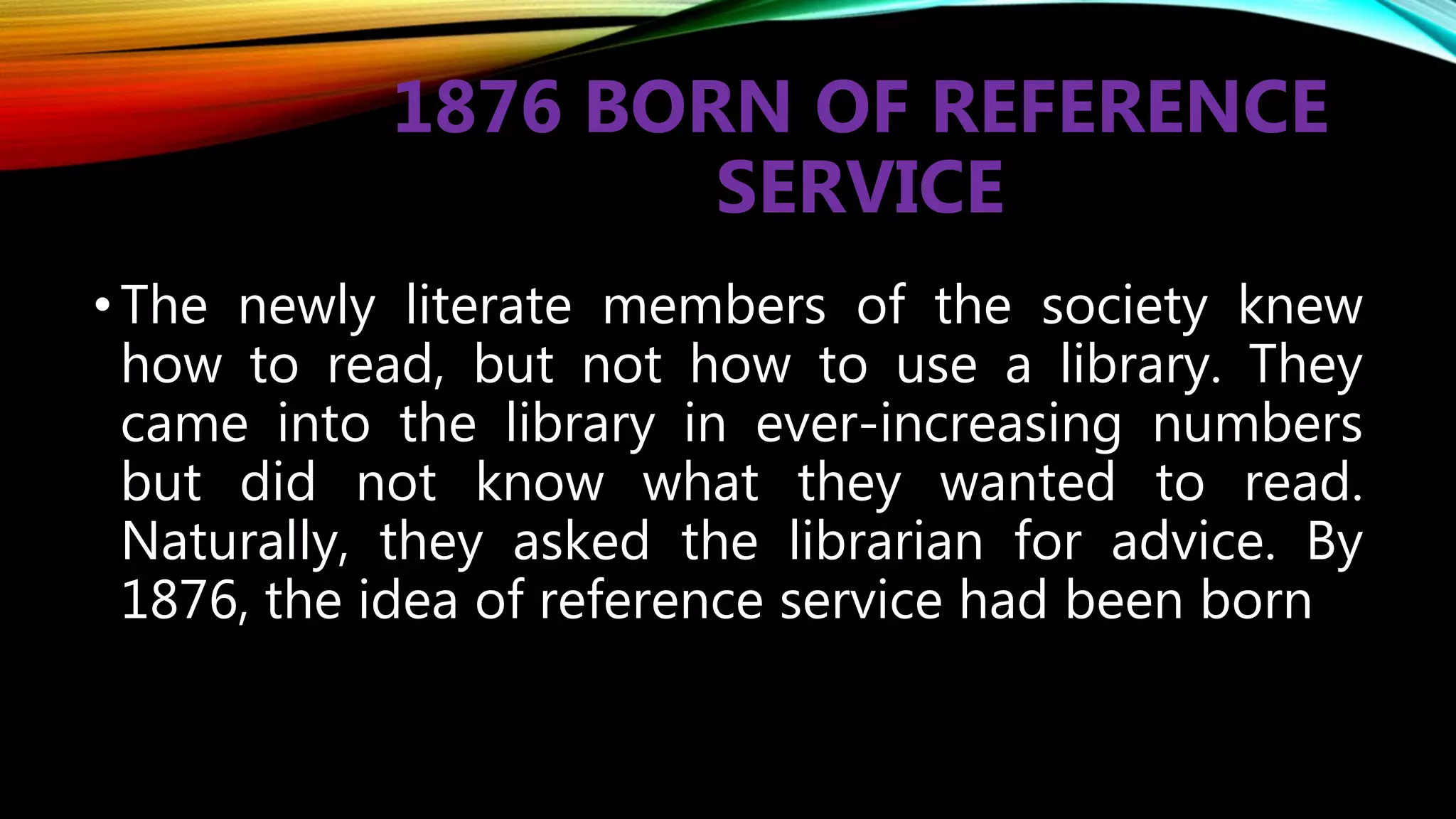 1876 BORN OF REFERENCE
SERVICE
•The newly literate members of the society knew
how to read, but not how to use a library. They
came into the library in ever-increasing numbers
but did not know what they wanted to read.
Naturally, they asked the librarian for advice. By
1876, the idea of reference service had been born
 