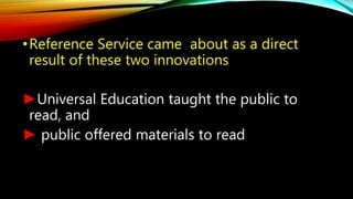 •Reference Service came about as a direct
result of these two innovations
►Universal Education taught the public to
read, ...