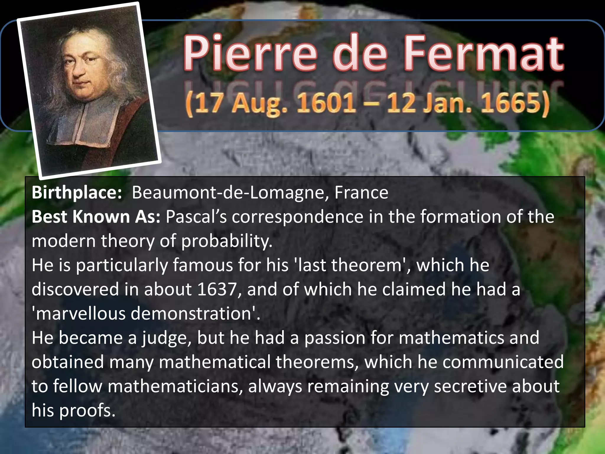 Birthplace: Beaumont-de-Lomagne, France
Best Known As: Pascal’s correspondence in the formation of the
modern theory of probability.
He is particularly famous for his 'last theorem', which he
discovered in about 1637, and of which he claimed he had a
'marvellous demonstration'.
He became a judge, but he had a passion for mathematics and
obtained many mathematical theorems, which he communicated
to fellow mathematicians, always remaining very secretive about
his proofs.
 