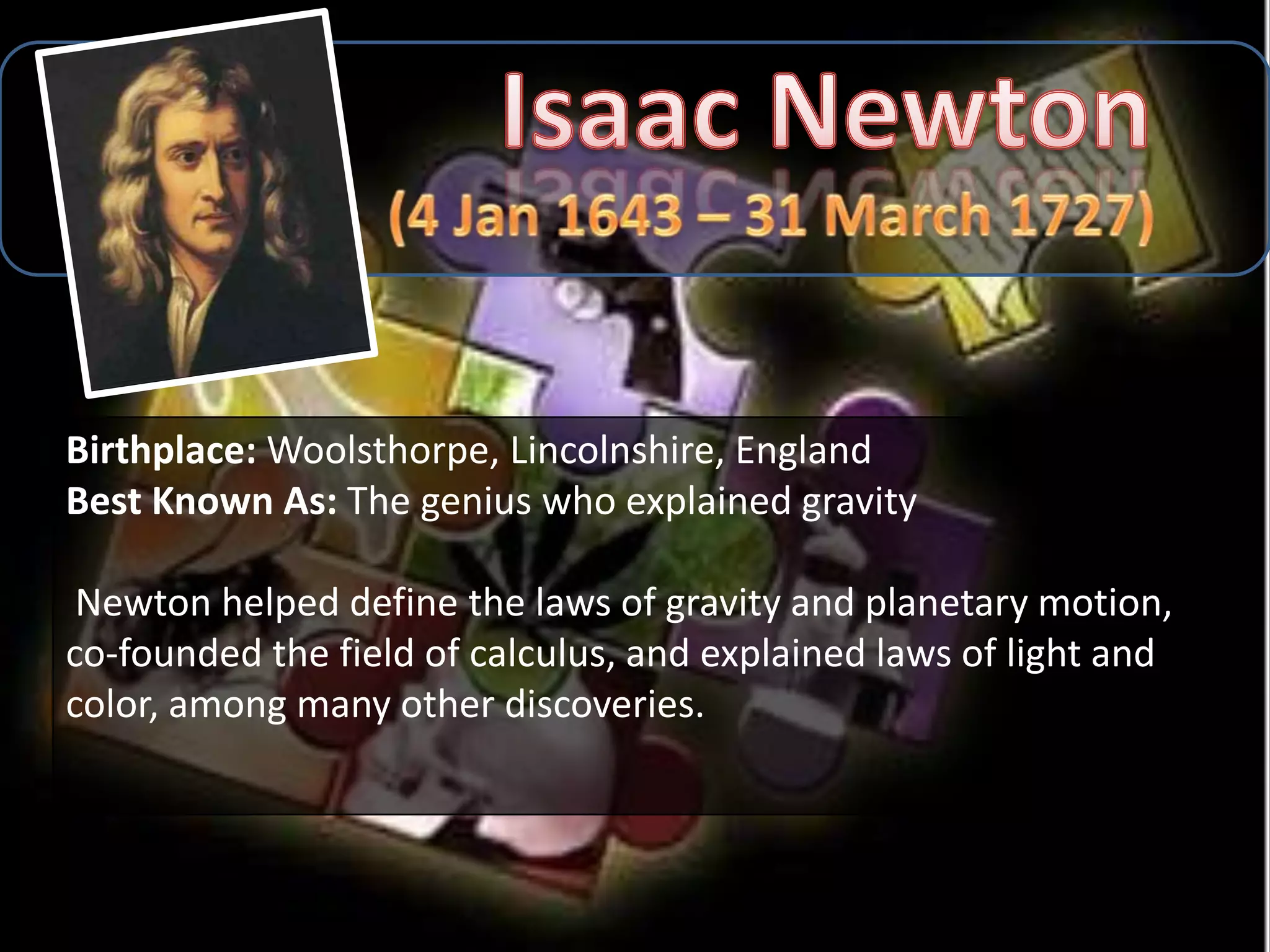 Birthplace: Woolsthorpe, Lincolnshire, England
Best Known As: The genius who explained gravity

 Newton helped define the laws of gravity and planetary motion,
co-founded the field of calculus, and explained laws of light and
color, among many other discoveries.
 