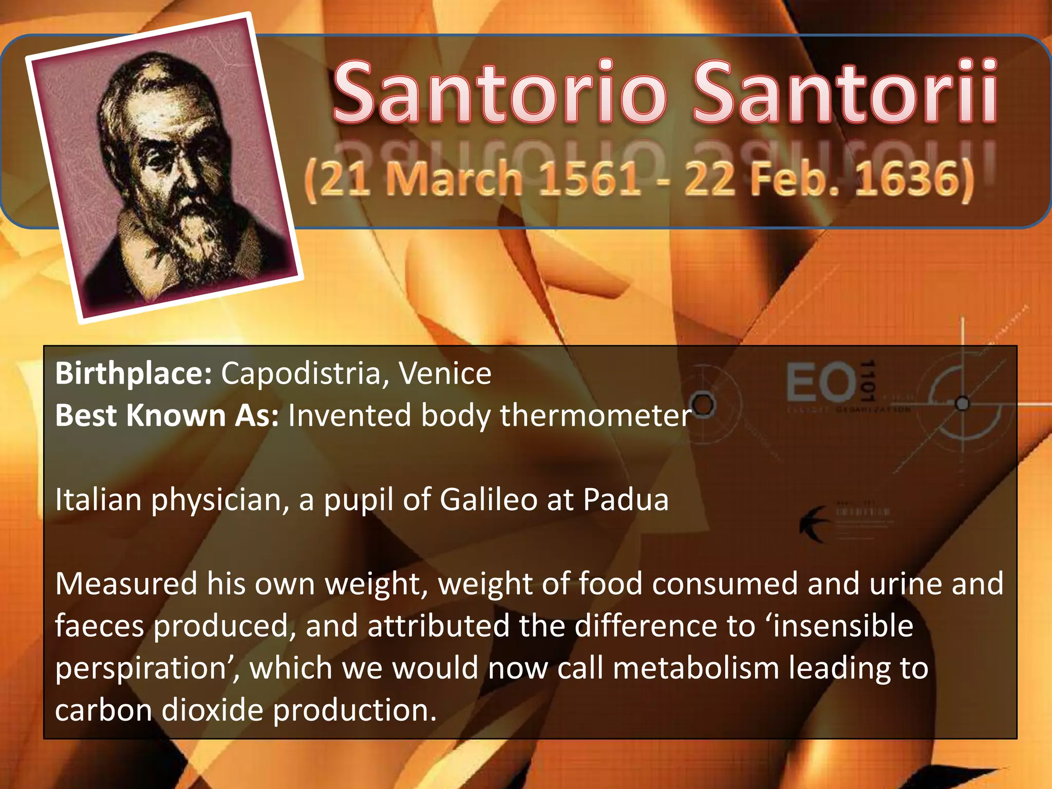 Birthplace: Capodistria, Venice
Best Known As: Invented body thermometer

Italian physician, a pupil of Galileo at Padua

Measured his own weight, weight of food consumed and urine and
faeces produced, and attributed the difference to ‘insensible
perspiration’, which we would now call metabolism leading to
carbon dioxide production.
 