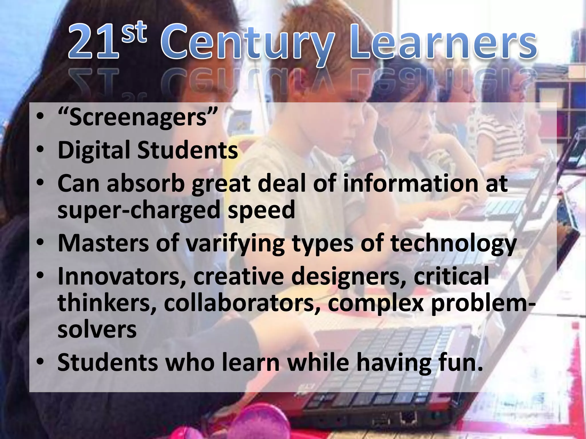 • “Screenagers”
• Digital Students
• Can absorb great deal of information at
  super-charged speed
• Masters of varifying types of technology
• Innovators, creative designers, critical
  thinkers, collaborators, complex problem-
  solvers
• Students who learn while having fun.
 
