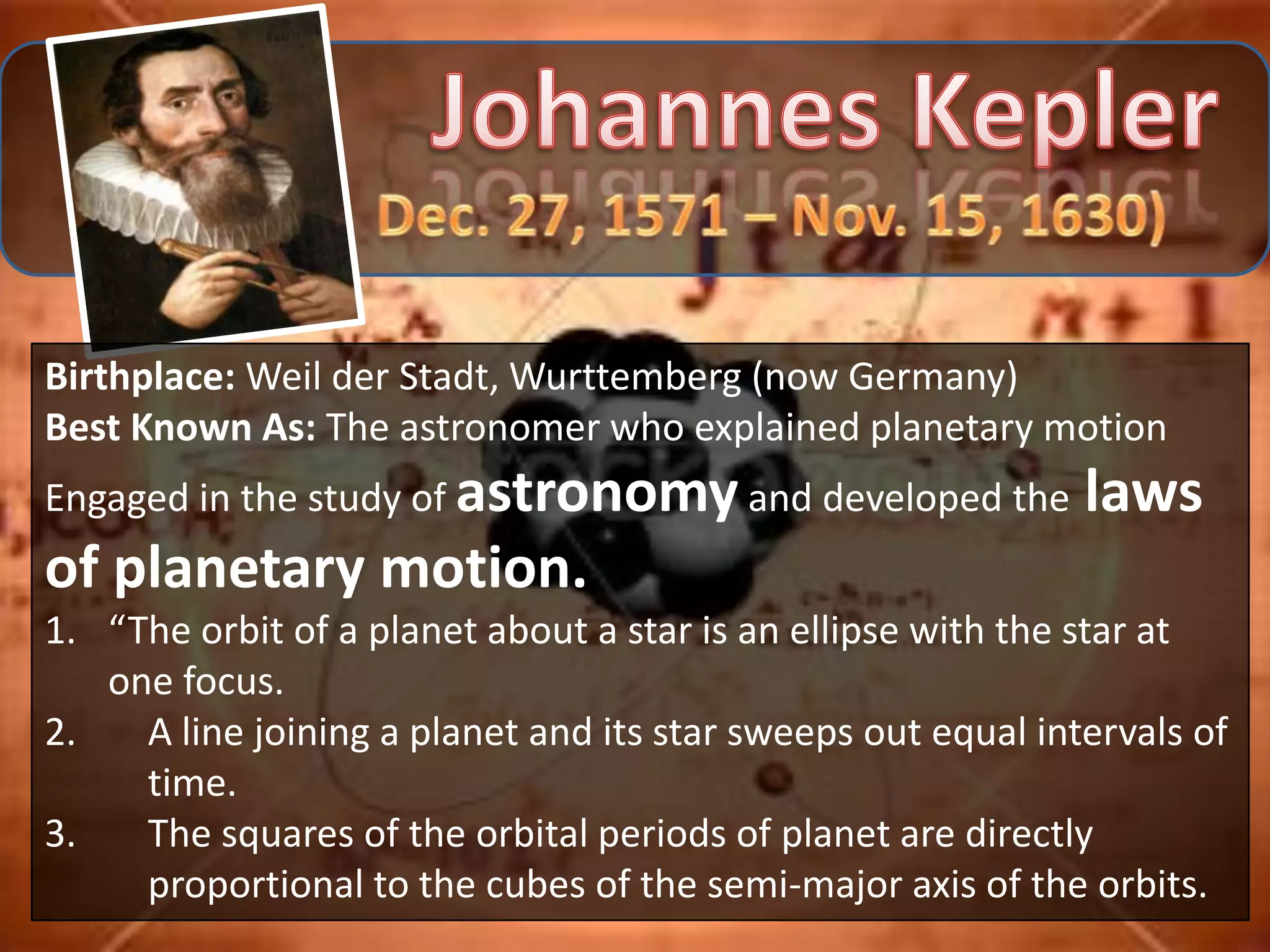 Birthplace: Weil der Stadt, Wurttemberg (now Germany)
Best Known As: The astronomer who explained planetary motion
Engaged in the study of astronomy and developed the           laws
of planetary motion.
1. “The orbit of a planet about a star is an ellipse with the star at
   one focus.
2.   A line joining a planet and its star sweeps out equal intervals of
     time.
3.   The squares of the orbital periods of planet are directly
     proportional to the cubes of the semi-major axis of the orbits.
 