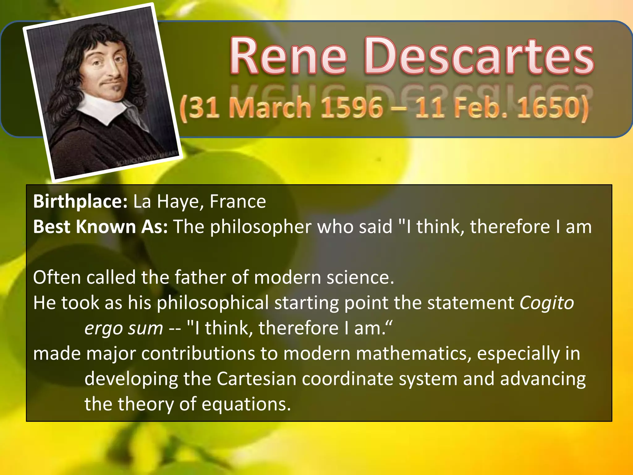 Birthplace: La Haye, France
Best Known As: The philosopher who said "I think, therefore I am

Often called the father of modern science.
He took as his philosophical starting point the statement Cogito
      ergo sum -- "I think, therefore I am.“
made major contributions to modern mathematics, especially in
      developing the Cartesian coordinate system and advancing
      the theory of equations.
 