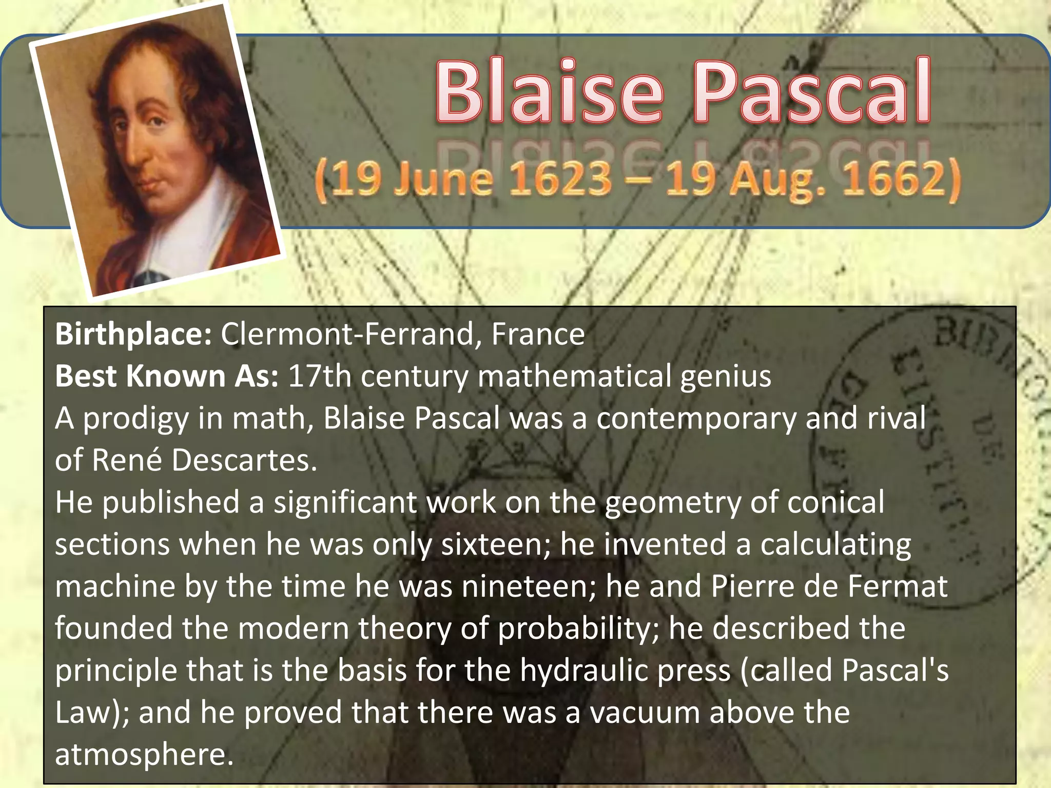 Birthplace: Clermont-Ferrand, France
Best Known As: 17th century mathematical genius
A prodigy in math, Blaise Pascal was a contemporary and rival
of René Descartes.
He published a significant work on the geometry of conical
sections when he was only sixteen; he invented a calculating
machine by the time he was nineteen; he and Pierre de Fermat
founded the modern theory of probability; he described the
principle that is the basis for the hydraulic press (called Pascal's
Law); and he proved that there was a vacuum above the
atmosphere.
 