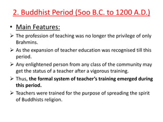 2. Buddhist Period (5oo B.C. to 1200 A.D.)
• Main Features:
 The profession of teaching was no longer the privilege of only
Brahmins.
 As the expansion of teacher education was recognised till this
period.
 Any enlightened person from any class of the community may
get the status of a teacher after a vigorous training.
 Thus, the formal system of teacher’s training emerged during
this period.
 Teachers were trained for the purpose of spreading the spirit
of Buddhists religion.

 