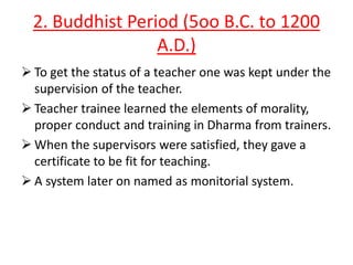 2. Buddhist Period (5oo B.C. to 1200
A.D.)
 To get the status of a teacher one was kept under the
supervision of the teacher.
 Teacher trainee learned the elements of morality,
proper conduct and training in Dharma from trainers.
 When the supervisors were satisfied, they gave a
certificate to be fit for teaching.
 A system later on named as monitorial system.

 