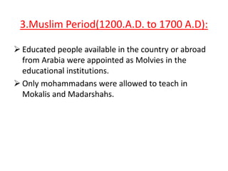 3.Muslim Period(1200.A.D. to 1700 A.D):
 Educated people available in the country or abroad
from Arabia were appointed as Molvies in the
educational institutions.
 Only mohammadans were allowed to teach in
Mokalis and Madarshahs.

 