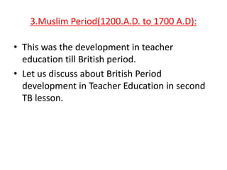 3.Muslim Period(1200.A.D. to 1700 A.D):

• This was the development in teacher
education till British period.
• Let us discuss about British Period
development in Teacher Education in second
TB lesson.

 