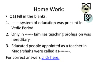 Home Work:
• Q1) Fill in the blanks.
1. ------ system of education was present in
Vedic Period.
2. Only in ------ families teaching profession was
hereditary.
3. Educated people appointed as a teacher in
Madarshahs were called as--------.
For correct answers click here.

 
