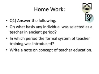 Home Work:
• Q1) Answer the following.
• On what basis any individual was selected as a
teacher in ancient period?
• In which period the formal system of teacher
training was introduced?
• Write a note on concept of teacher education.

 